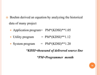  Boehm derived an equation by analyzing the historical
data of many project
 Application program= PM*(KDSI)**1.05
 Utility program = PM*(KDSI)**1.12
 System program = PM*(KDSI)**1.20
*KDSI=thousand of delivered source line
*PM=Programmer month
10
 