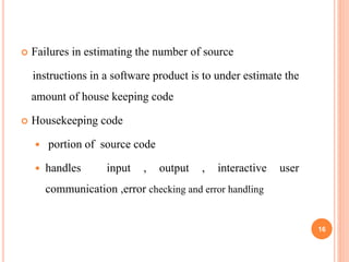  Failures in estimating the number of source
instructions in a software product is to under estimate the
amount of house keeping code
 Housekeeping code
 portion of source code
 handles input , output , interactive user
communication ,error checking and error handling
16
 