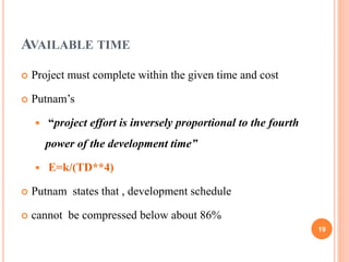 AVAILABLE TIME
 Project must complete within the given time and cost
 Putnam’s
 “project effort is inversely proportional to the fourth
power of the development time”
 E=k/(TD**4)
 Putnam states that , development schedule
 cannot be compressed below about 86%
19
 