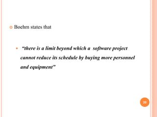  Boehm states that
 “there is a limit beyond which a software project
cannot reduce its schedule by buying more personnel
and equipment”
20
 