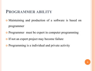 PROGRAMMER ABILITY
 Maintaining and production of a software is based on
programmer
 Programmer must be expert in computer programming
 If not an expert project may become failure
 Programming is a individual and private activity
4
 