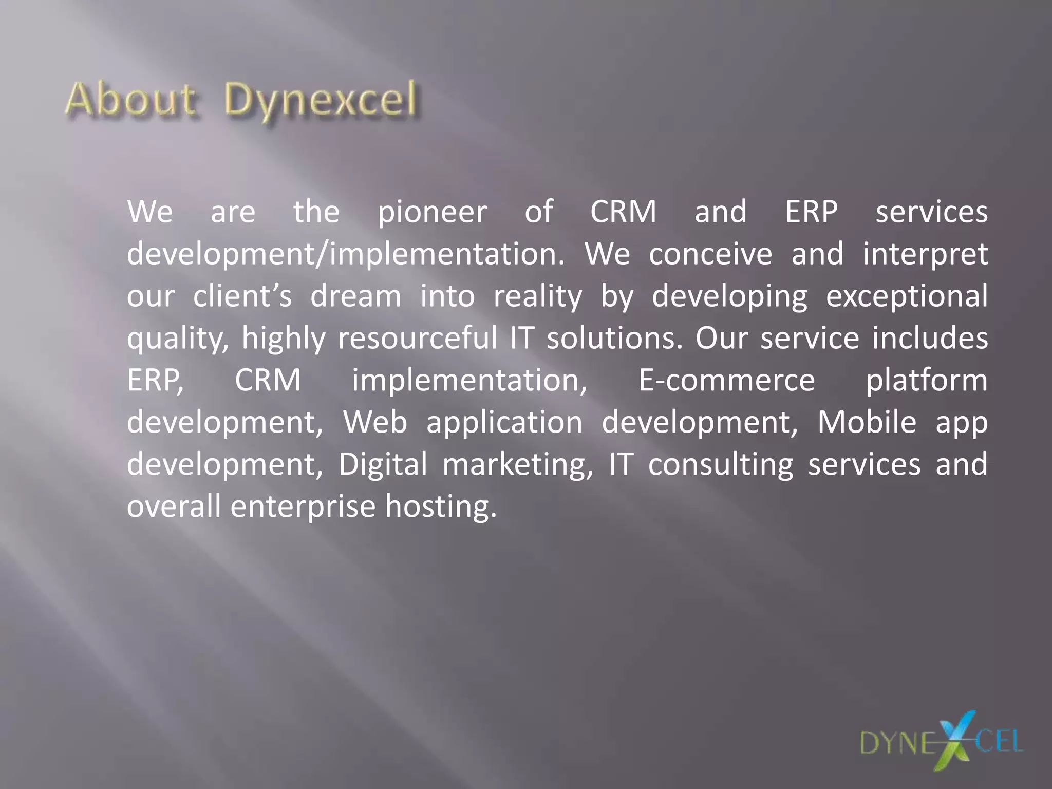 We are the pioneer of CRM and ERP services
development/implementation. We conceive and interpret
our client’s dream into reality by developing exceptional
quality, highly resourceful IT solutions. Our service includes
ERP, CRM implementation, E-commerce platform
development, Web application development, Mobile app
development, Digital marketing, IT consulting services and
overall enterprise hosting.
 