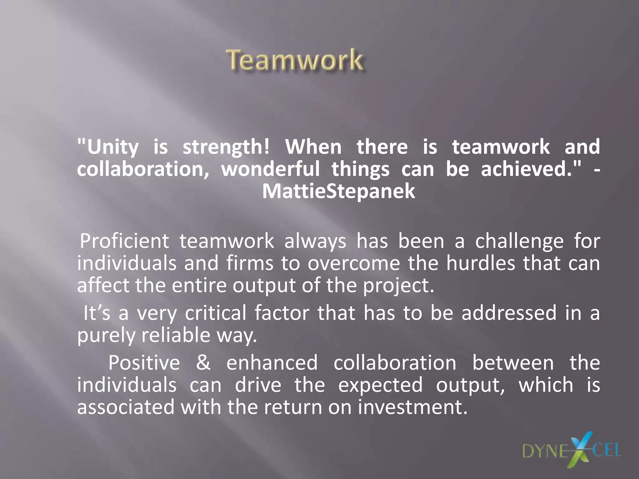 "Unity is strength! When there is teamwork and
collaboration, wonderful things can be achieved." -
MattieStepanek
Proficient teamwork always has been a challenge for
individuals and firms to overcome the hurdles that can
affect the entire output of the project.
It’s a very critical factor that has to be addressed in a
purely reliable way.
Positive & enhanced collaboration between the
individuals can drive the expected output, which is
associated with the return on investment.
 
