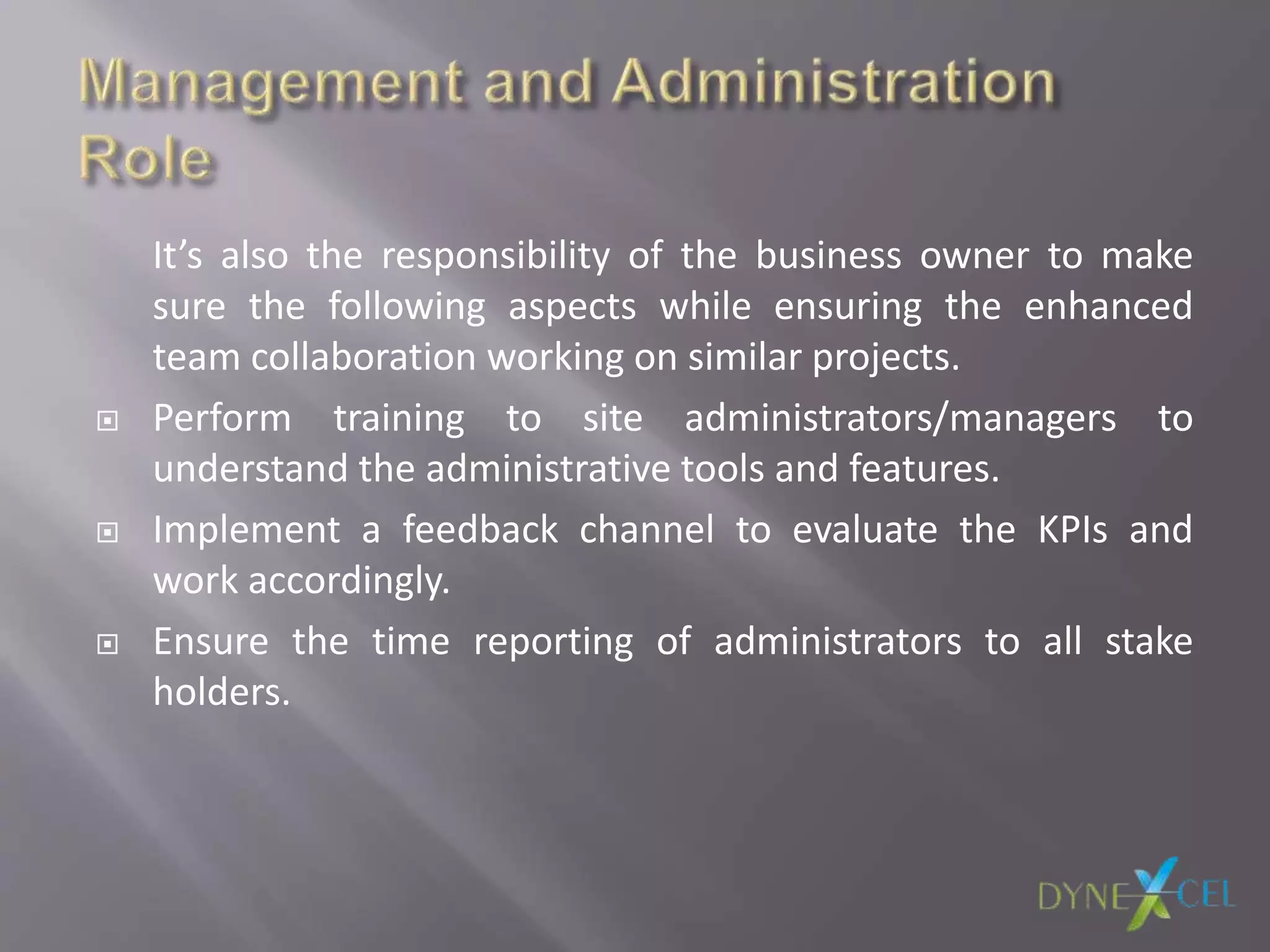 It’s also the responsibility of the business owner to make
sure the following aspects while ensuring the enhanced
team collaboration working on similar projects.
 Perform training to site administrators/managers to
understand the administrative tools and features.
 Implement a feedback channel to evaluate the KPIs and
work accordingly.
 Ensure the time reporting of administrators to all stake
holders.
 