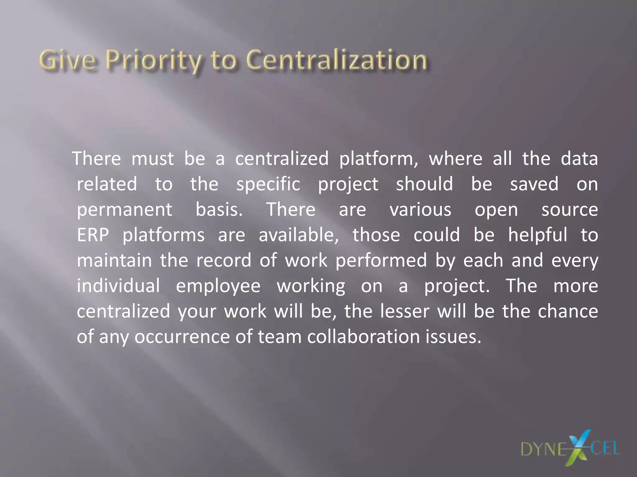 There must be a centralized platform, where all the data
related to the specific project should be saved on
permanent basis. There are various open source
ERP platforms are available, those could be helpful to
maintain the record of work performed by each and every
individual employee working on a project. The more
centralized your work will be, the lesser will be the chance
of any occurrence of team collaboration issues.
 