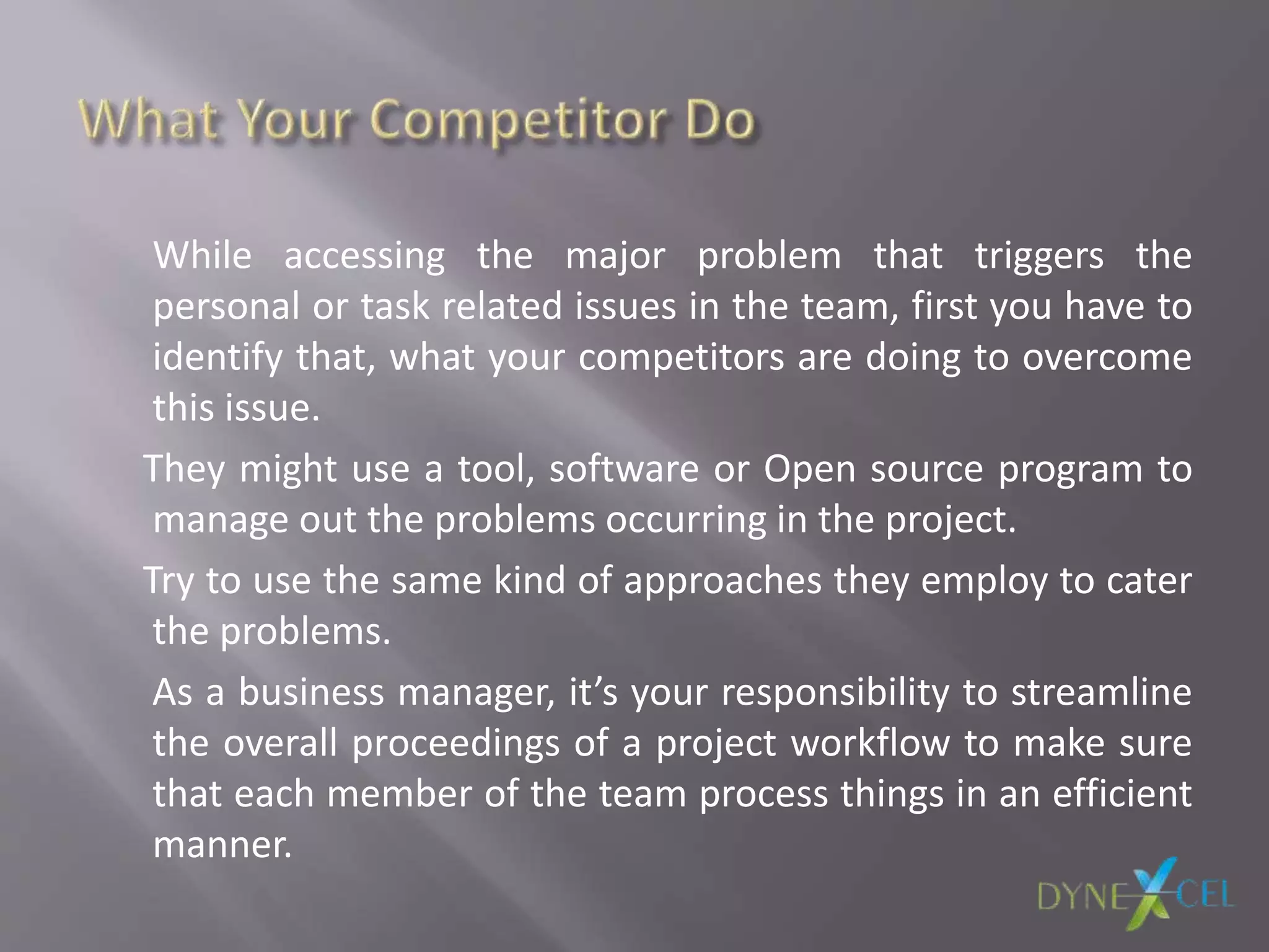 While accessing the major problem that triggers the
personal or task related issues in the team, first you have to
identify that, what your competitors are doing to overcome
this issue.
They might use a tool, software or Open source program to
manage out the problems occurring in the project.
Try to use the same kind of approaches they employ to cater
the problems.
As a business manager, it’s your responsibility to streamline
the overall proceedings of a project workflow to make sure
that each member of the team process things in an efficient
manner.
 