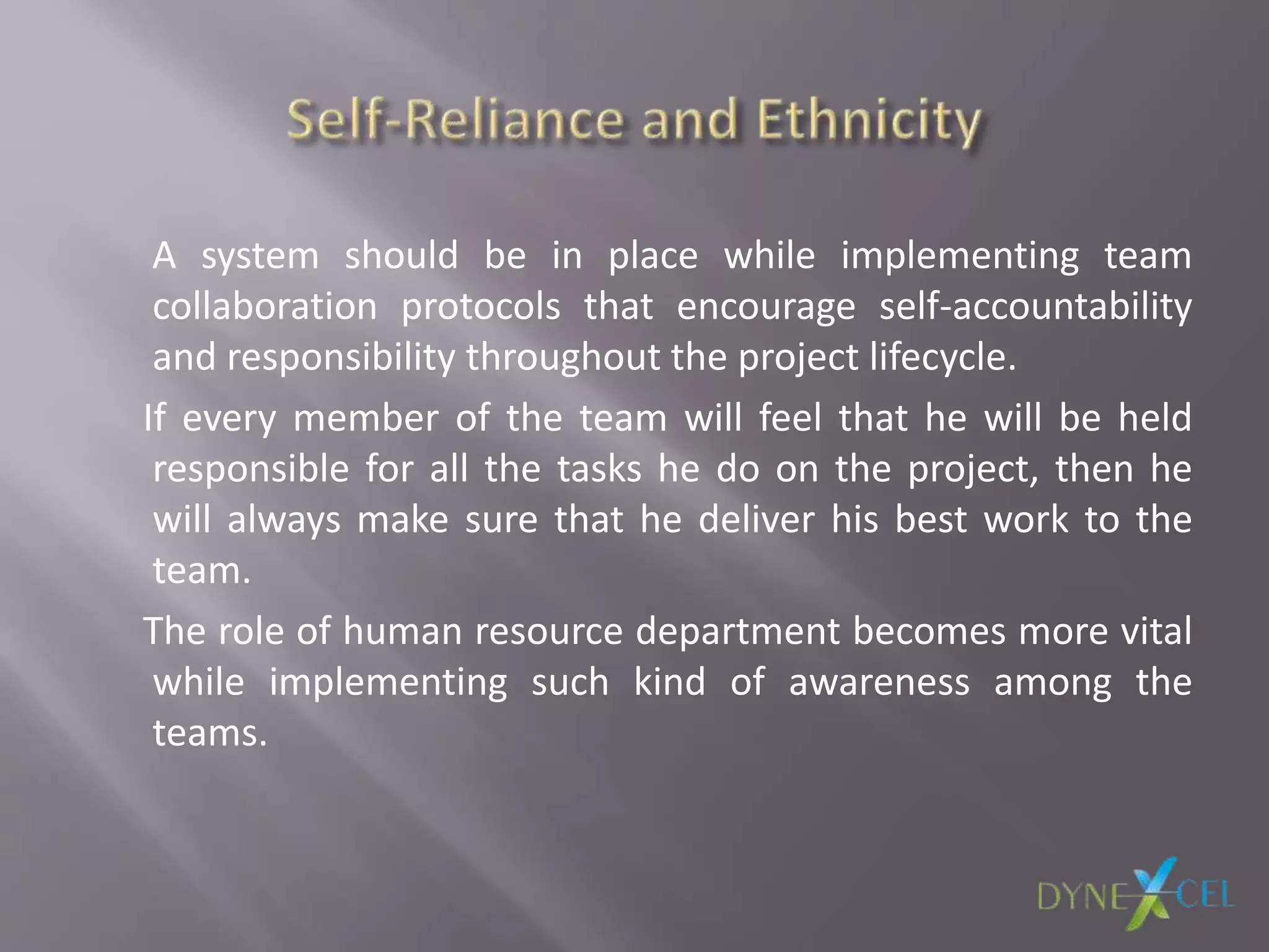A system should be in place while implementing team
collaboration protocols that encourage self-accountability
and responsibility throughout the project lifecycle.
If every member of the team will feel that he will be held
responsible for all the tasks he do on the project, then he
will always make sure that he deliver his best work to the
team.
The role of human resource department becomes more vital
while implementing such kind of awareness among the
teams.
 