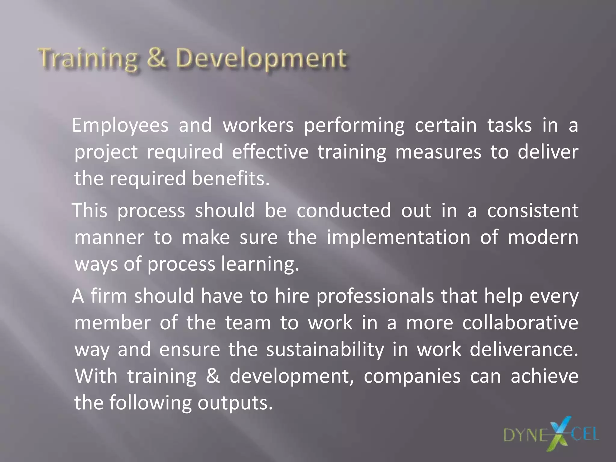 Employees and workers performing certain tasks in a
project required effective training measures to deliver
the required benefits.
This process should be conducted out in a consistent
manner to make sure the implementation of modern
ways of process learning.
A firm should have to hire professionals that help every
member of the team to work in a more collaborative
way and ensure the sustainability in work deliverance.
With training & development, companies can achieve
the following outputs.
 