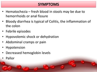 SYMPTOMS
• Hematochezia – fresh blood in stools may be due to
hemorrhoids or anal fissure
• Bloody diarrhea is typical of Colitis, the inflammation of
the colon
• Febrile episodes
• Hypovolemic shock or dehydration
• Abdominal cramps or pain
• Hypotension
• Decreased hemoglobin levels
• Pallor
 