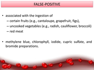 FALSE-POSITIVE
• associated with the ingestion of
– certain fruits (e.g., cantaloupe, grapefruit, figs),
– uncooked vegetables (e.g., radish, cauliflower, broccoli)
– red meat
• methylene blue, chlorophyll, iodide, cupric sulfate, and
bromide preparations.
 