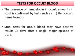 TESTS FOR OCCULT BLOOD
• The presence of hemoglobin in occult amounts in
stool is confirmed by tests such as ( Hemoccult,
HemaPrompt).
• Stool tests for occult blood may have positive
results 14 days after a single, major episode of
UGIB.
 