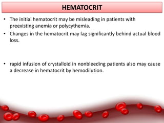 HEMATOCRIT
• The initial hematocrit may be misleading in patients with
preexisting anemia or polycythemia.
• Changes in the hematocrit may lag significantly behind actual blood
loss.
• rapid infusion of crystalloid in nonbleeding patients also may cause
a decrease in hematocrit by hemodilution.
 
