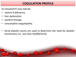 COGULATION PROFILE
An elevated PT may indicate
• vitamin K deficiency
• liver dysfunction
• warfarin therapy
• consumptive coagulopathy.
• Serial platelet counts are used to determine the need for platelet
transfusions (i.e., less than 50,000/mm3).
 