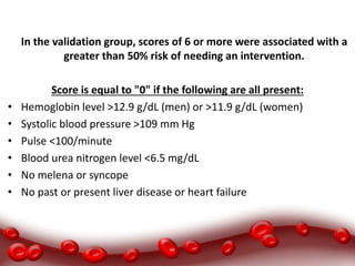 In the validation group, scores of 6 or more were associated with a
greater than 50% risk of needing an intervention.
Score is equal to "0" if the following are all present:
• Hemoglobin level >12.9 g/dL (men) or >11.9 g/dL (women)
• Systolic blood pressure >109 mm Hg
• Pulse <100/minute
• Blood urea nitrogen level <6.5 mg/dL
• No melena or syncope
• No past or present liver disease or heart failure
 