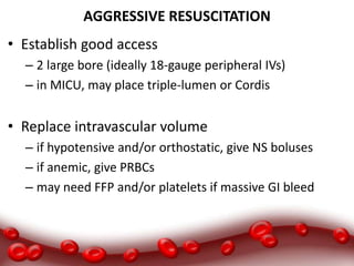AGGRESSIVE RESUSCITATION
• Establish good access
– 2 large bore (ideally 18-gauge peripheral IVs)
– in MICU, may place triple-lumen or Cordis
• Replace intravascular volume
– if hypotensive and/or orthostatic, give NS boluses
– if anemic, give PRBCs
– may need FFP and/or platelets if massive GI bleed
 