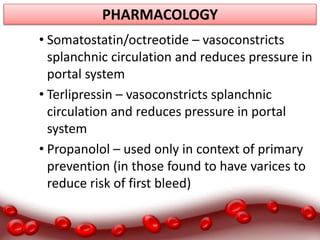 PHARMACOLOGY
• Somatostatin/octreotide – vasoconstricts
splanchnic circulation and reduces pressure in
portal system
• Terlipressin – vasoconstricts splanchnic
circulation and reduces pressure in portal
system
• Propanolol – used only in context of primary
prevention (in those found to have varices to
reduce risk of first bleed)
 