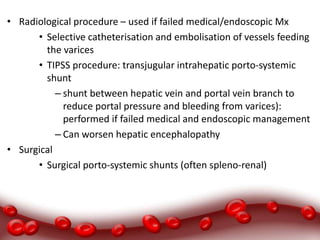• Radiological procedure – used if failed medical/endoscopic Mx
• Selective catheterisation and embolisation of vessels feeding
the varices
• TIPSS procedure: transjugular intrahepatic porto-systemic
shunt
– shunt between hepatic vein and portal vein branch to
reduce portal pressure and bleeding from varices):
performed if failed medical and endoscopic management
– Can worsen hepatic encephalopathy
• Surgical
• Surgical porto-systemic shunts (often spleno-renal)
 