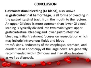 CONCLUSION
Gastrointestinal bleeding (GI bleed), also known
as gastrointestinal hemorrhage, is all forms of bleeding in
the gastrointestinal tract, from the mouth to the rectum.
An upper GI bleed is more common than lower GI bleed.
leading is typically divided into two main types: upper
gastrointestinal bleeding and lower gastrointestinal
bleeding. Initial treatment focuses on resuscitation which
may include intravenous fluids and blood
transfusions. Endoscopy of the esophagus, stomach, and
duodenum or endoscopy of the large bowel are generally
recommended within 24 hours and may allow treatment
as well as diagnosis.
 