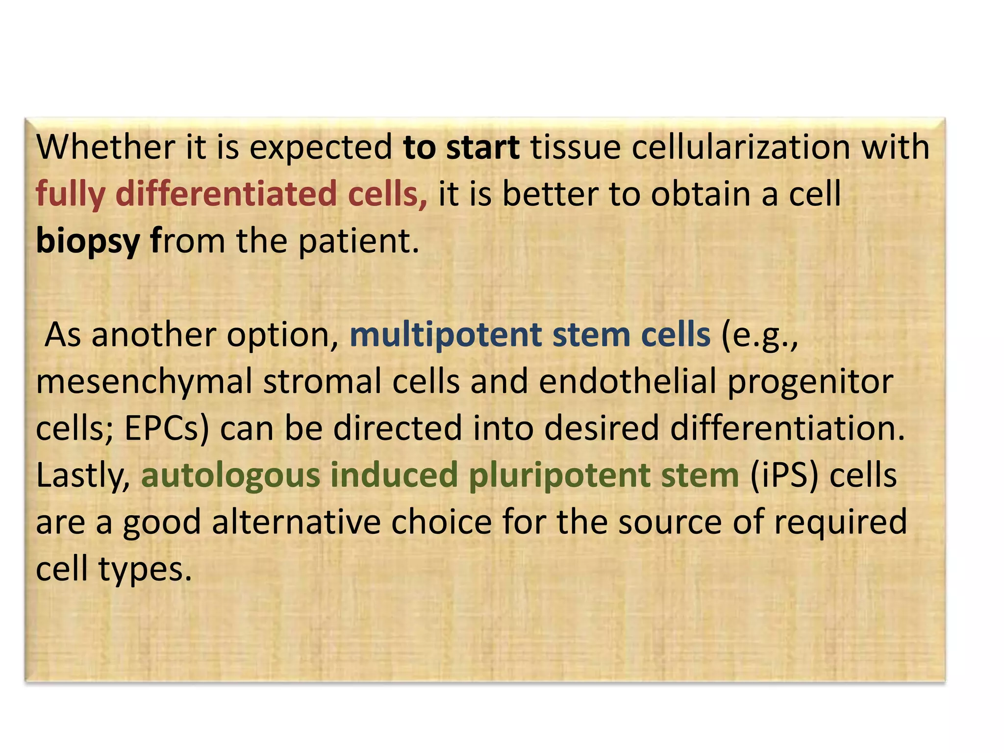 Whether it is expected to start tissue cellularization with
fully differentiated cells, it is better to obtain a cell
biopsy from the patient.
As another option, multipotent stem cells (e.g.,
mesenchymal stromal cells and endothelial progenitor
cells; EPCs) can be directed into desired differentiation.
Lastly, autologous induced pluripotent stem (iPS) cells
are a good alternative choice for the source of required
cell types.
 