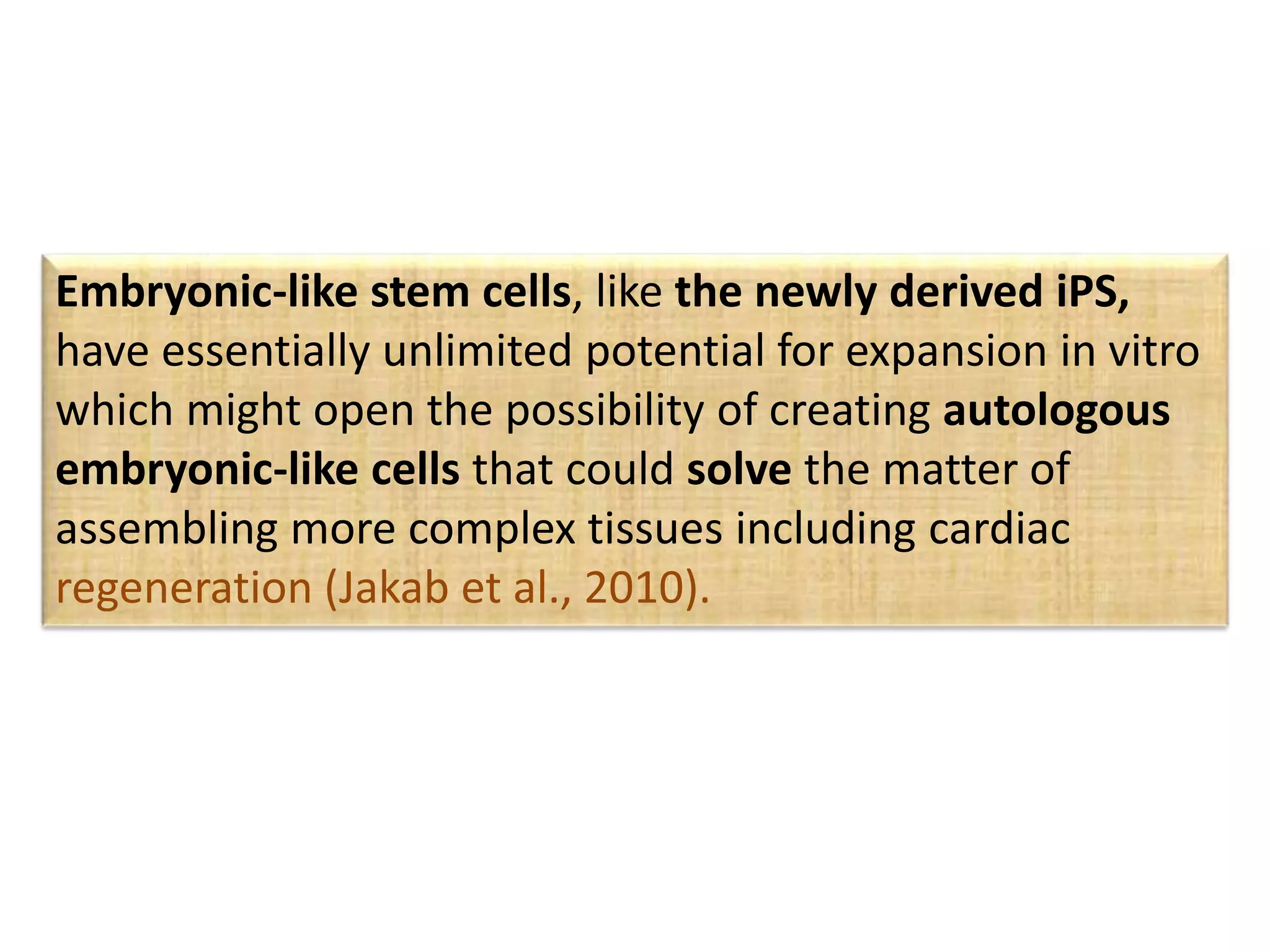 Embryonic-like stem cells, like the newly derived iPS,
have essentially unlimited potential for expansion in vitro
which might open the possibility of creating autologous
embryonic-like cells that could solve the matter of
assembling more complex tissues including cardiac
regeneration (Jakab et al., 2010).
 