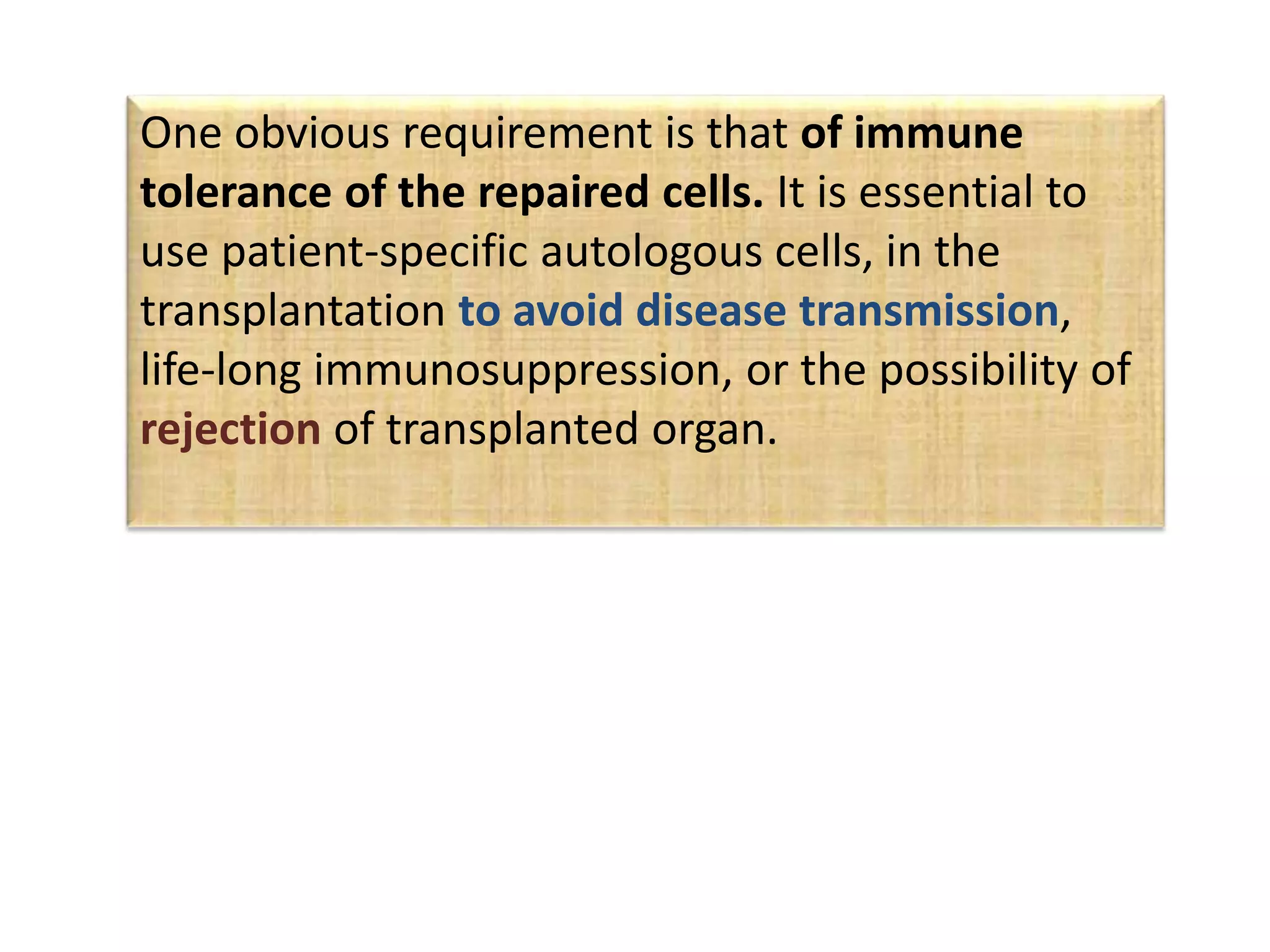 One obvious requirement is that of immune
tolerance of the repaired cells. It is essential to
use patient-specific autologous cells, in the
transplantation to avoid disease transmission,
life-long immunosuppression, or the possibility of
rejection of transplanted organ.
 