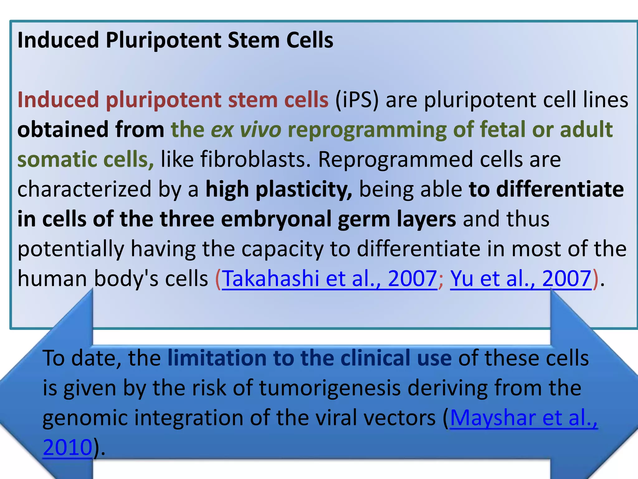 Induced Pluripotent Stem Cells
Induced pluripotent stem cells (iPS) are pluripotent cell lines
obtained from the ex vivo reprogramming of fetal or adult
somatic cells, like fibroblasts. Reprogrammed cells are
characterized by a high plasticity, being able to differentiate
in cells of the three embryonal germ layers and thus
potentially having the capacity to differentiate in most of the
human body's cells (Takahashi et al., 2007; Yu et al., 2007).
To date, the limitation to the clinical use of these cells
is given by the risk of tumorigenesis deriving from the
genomic integration of the viral vectors (Mayshar et al.,
2010).
 