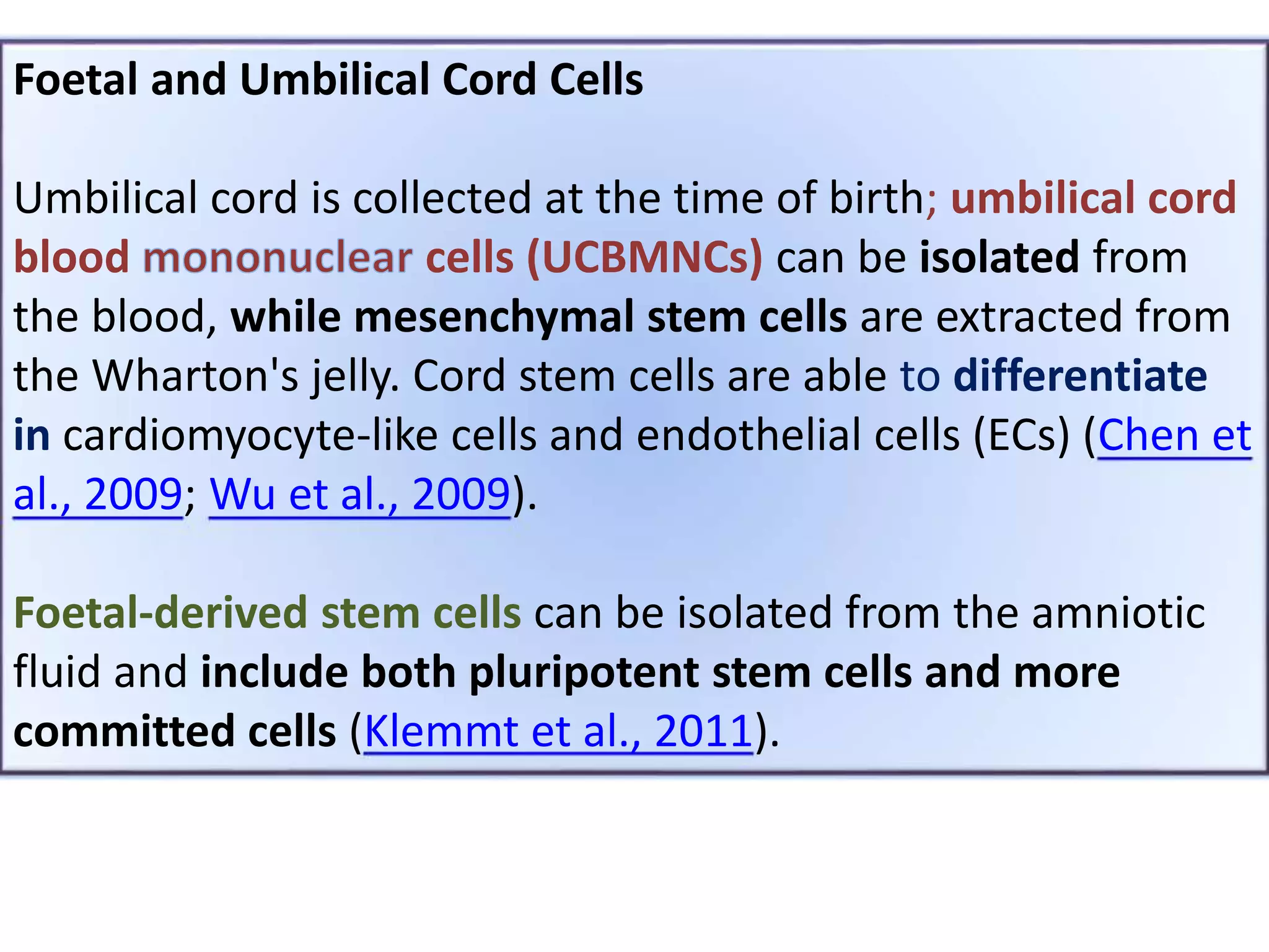 Foetal and Umbilical Cord Cells
Umbilical cord is collected at the time of birth; umbilical cord
blood cells (UCBMNCs) can be isolated from
the blood, while mesenchymal stem cells are extracted from
the Wharton's jelly. Cord stem cells are able to differentiate
in cardiomyocyte-like cells and endothelial cells (ECs) (Chen et
al., 2009; Wu et al., 2009).
Foetal-derived stem cells can be isolated from the amniotic
fluid and include both pluripotent stem cells and more
committed cells (Klemmt et al., 2011).
 