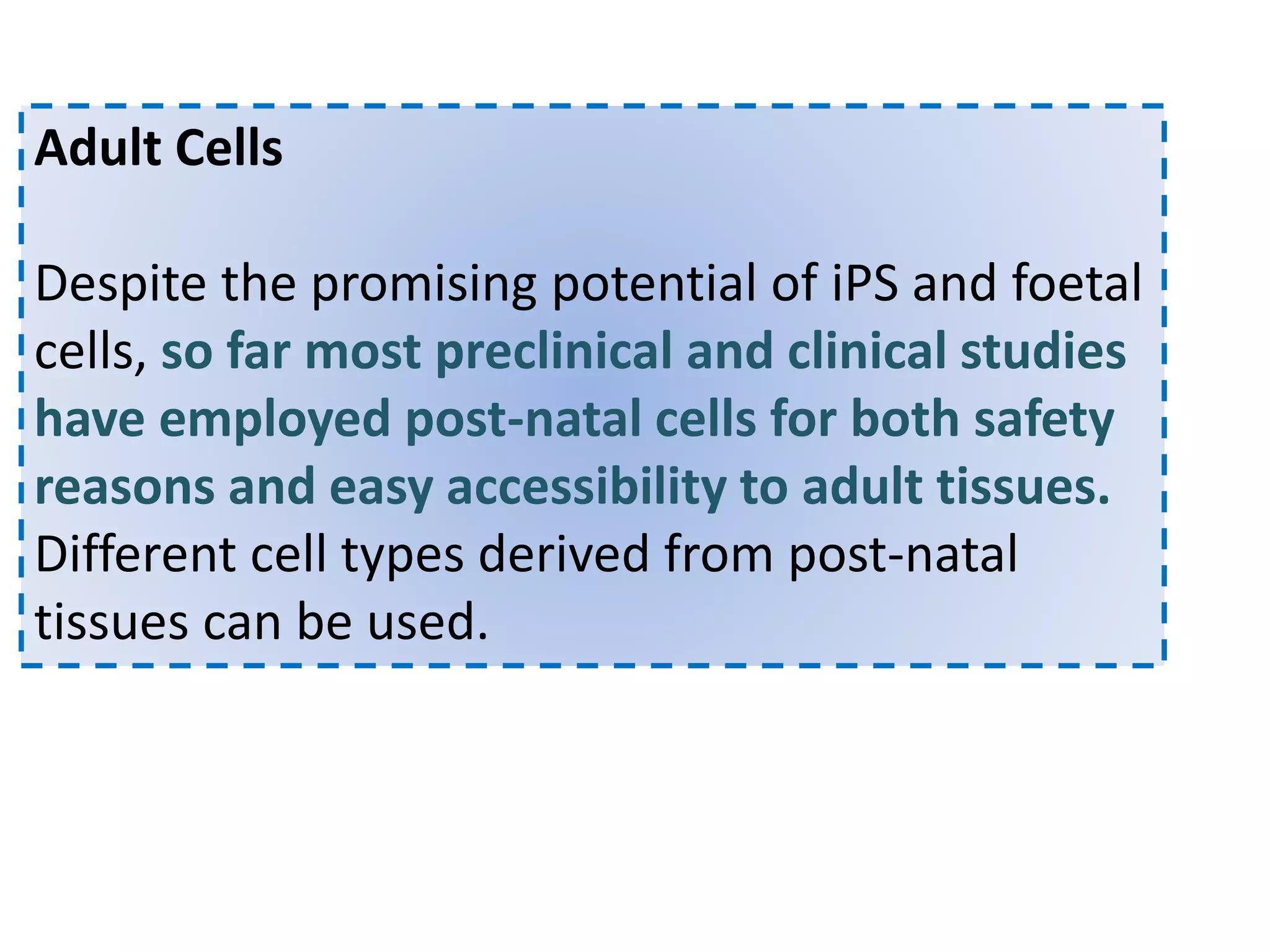 Adult Cells
Despite the promising potential of iPS and foetal
cells, so far most preclinical and clinical studies
have employed post-natal cells for both safety
reasons and easy accessibility to adult tissues.
Different cell types derived from post-natal
tissues can be used.
 