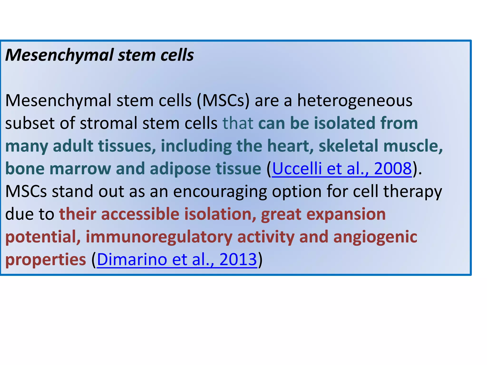 Mesenchymal stem cells
Mesenchymal stem cells (MSCs) are a heterogeneous
subset of stromal stem cells that can be isolated from
many adult tissues, including the heart, skeletal muscle,
bone marrow and adipose tissue (Uccelli et al., 2008).
MSCs stand out as an encouraging option for cell therapy
due to their accessible isolation, great expansion
potential, immunoregulatory activity and angiogenic
properties (Dimarino et al., 2013)
 