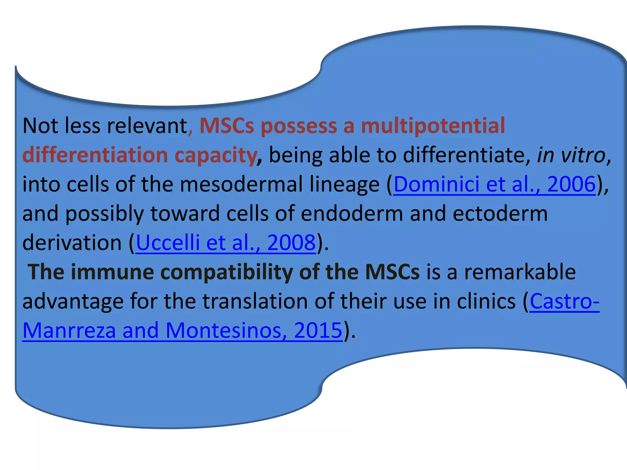Not less relevant, MSCs possess a multipotential
differentiation capacity, being able to differentiate, in vitro,
into cells of the mesodermal lineage (Dominici et al., 2006),
and possibly toward cells of endoderm and ectoderm
derivation (Uccelli et al., 2008).
The immune compatibility of the MSCs is a remarkable
advantage for the translation of their use in clinics (Castro-
Manrreza and Montesinos, 2015).
 