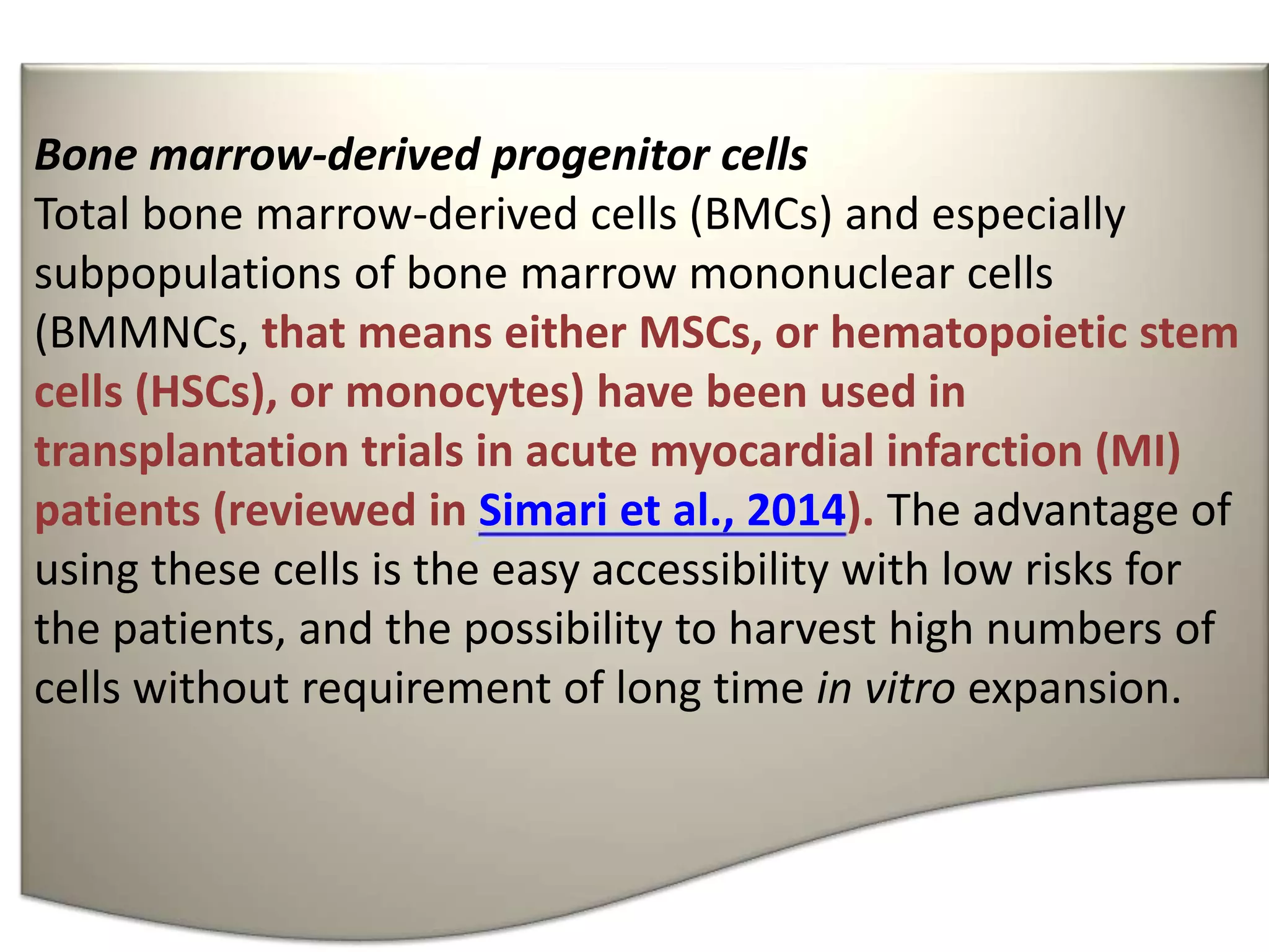 Bone marrow-derived progenitor cells
Total bone marrow-derived cells (BMCs) and especially
subpopulations of bone marrow mononuclear cells
(BMMNCs, that means either MSCs, or hematopoietic stem
cells (HSCs), or monocytes) have been used in
transplantation trials in acute myocardial infarction (MI)
patients (reviewed in Simari et al., 2014). The advantage of
using these cells is the easy accessibility with low risks for
the patients, and the possibility to harvest high numbers of
cells without requirement of long time in vitro expansion.
 