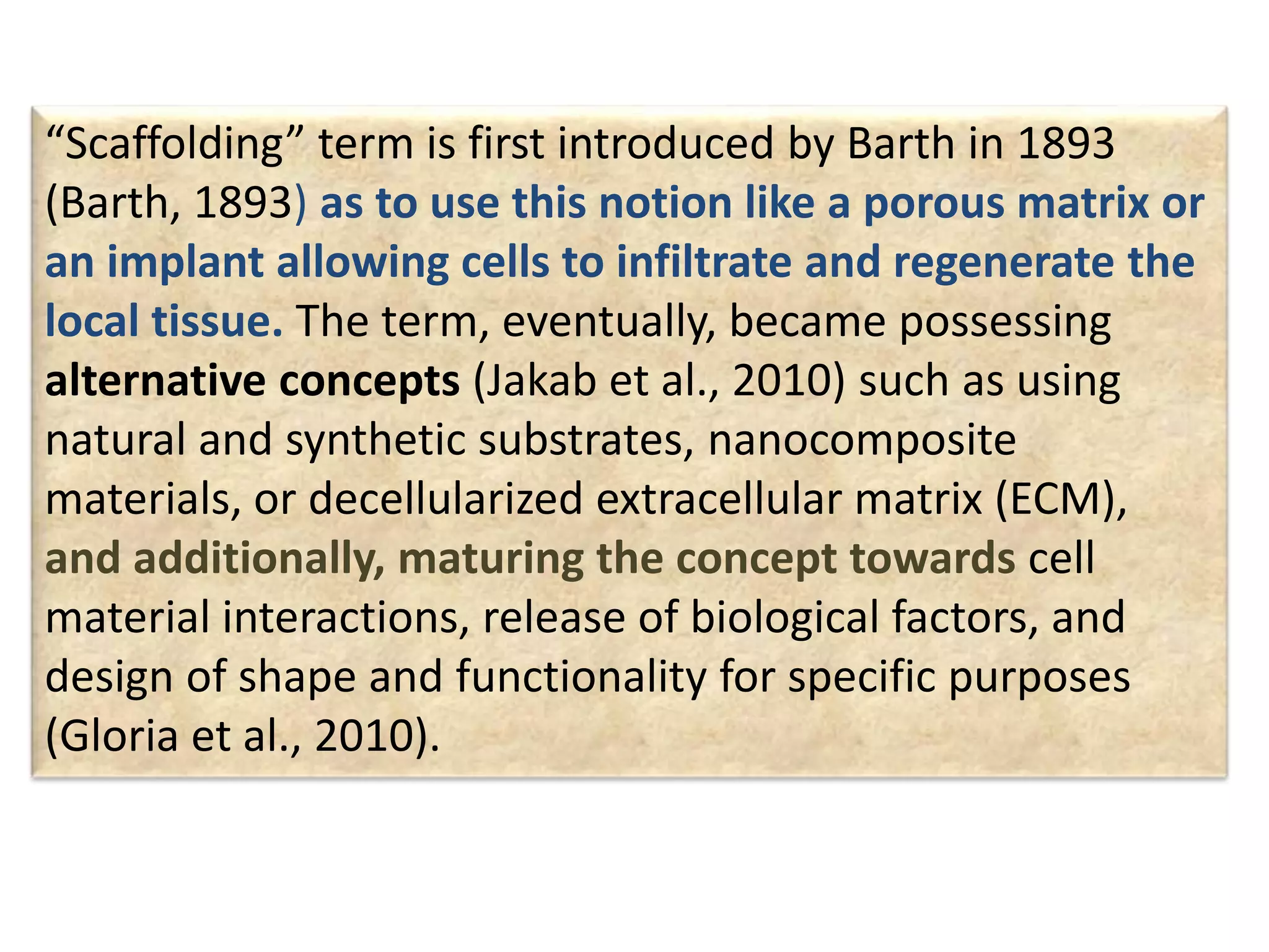 “Scaffolding” term is first introduced by Barth in 1893
(Barth, 1893) as to use this notion like a porous matrix or
an implant allowing cells to infiltrate and regenerate the
local tissue. The term, eventually, became possessing
alternative concepts (Jakab et al., 2010) such as using
natural and synthetic substrates, nanocomposite
materials, or decellularized extracellular matrix (ECM),
and additionally, maturing the concept towards cell
material interactions, release of biological factors, and
design of shape and functionality for specific purposes
(Gloria et al., 2010).
 