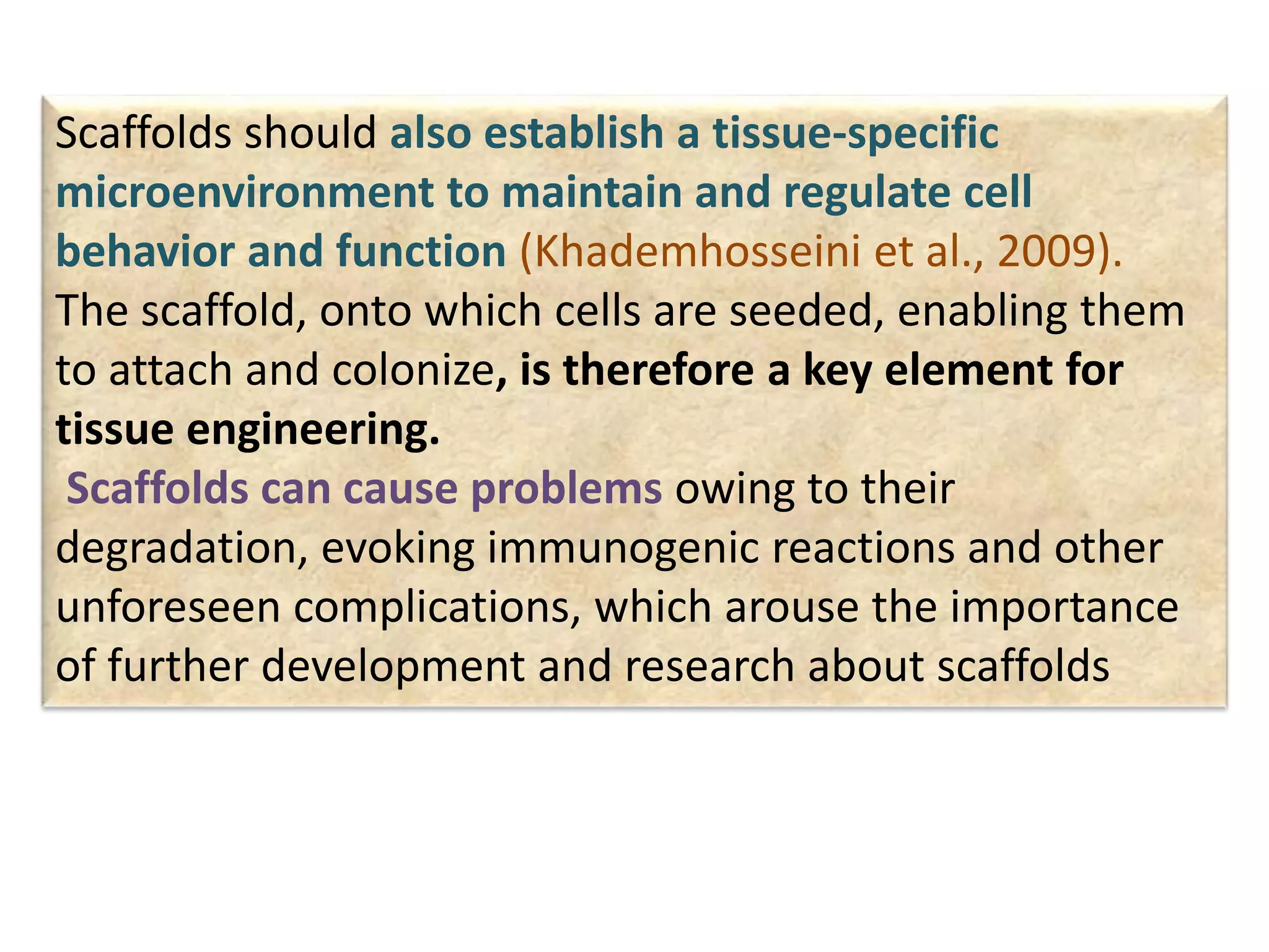 Scaffolds should also establish a tissue-specific
microenvironment to maintain and regulate cell
behavior and function (Khademhosseini et al., 2009).
The scaffold, onto which cells are seeded, enabling them
to attach and colonize, is therefore a key element for
tissue engineering.
Scaffolds can cause problems owing to their
degradation, evoking immunogenic reactions and other
unforeseen complications, which arouse the importance
of further development and research about scaffolds
 
