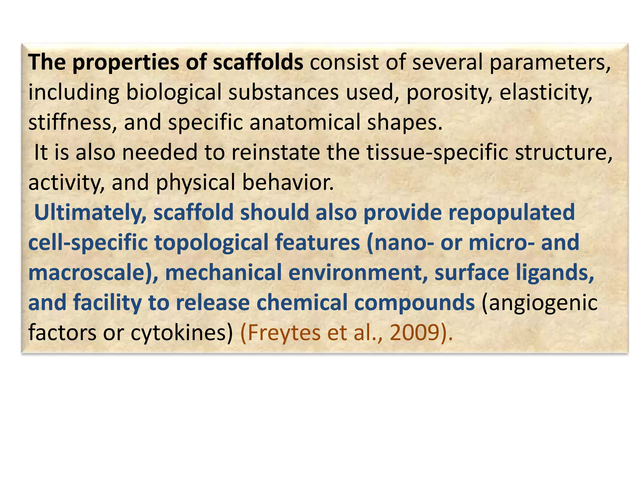 The properties of scaffolds consist of several parameters,
including biological substances used, porosity, elasticity,
stiffness, and specific anatomical shapes.
It is also needed to reinstate the tissue-specific structure,
activity, and physical behavior.
Ultimately, scaffold should also provide repopulated
cell-specific topological features (nano- or micro- and
macroscale), mechanical environment, surface ligands,
and facility to release chemical compounds (angiogenic
factors or cytokines) (Freytes et al., 2009).
 