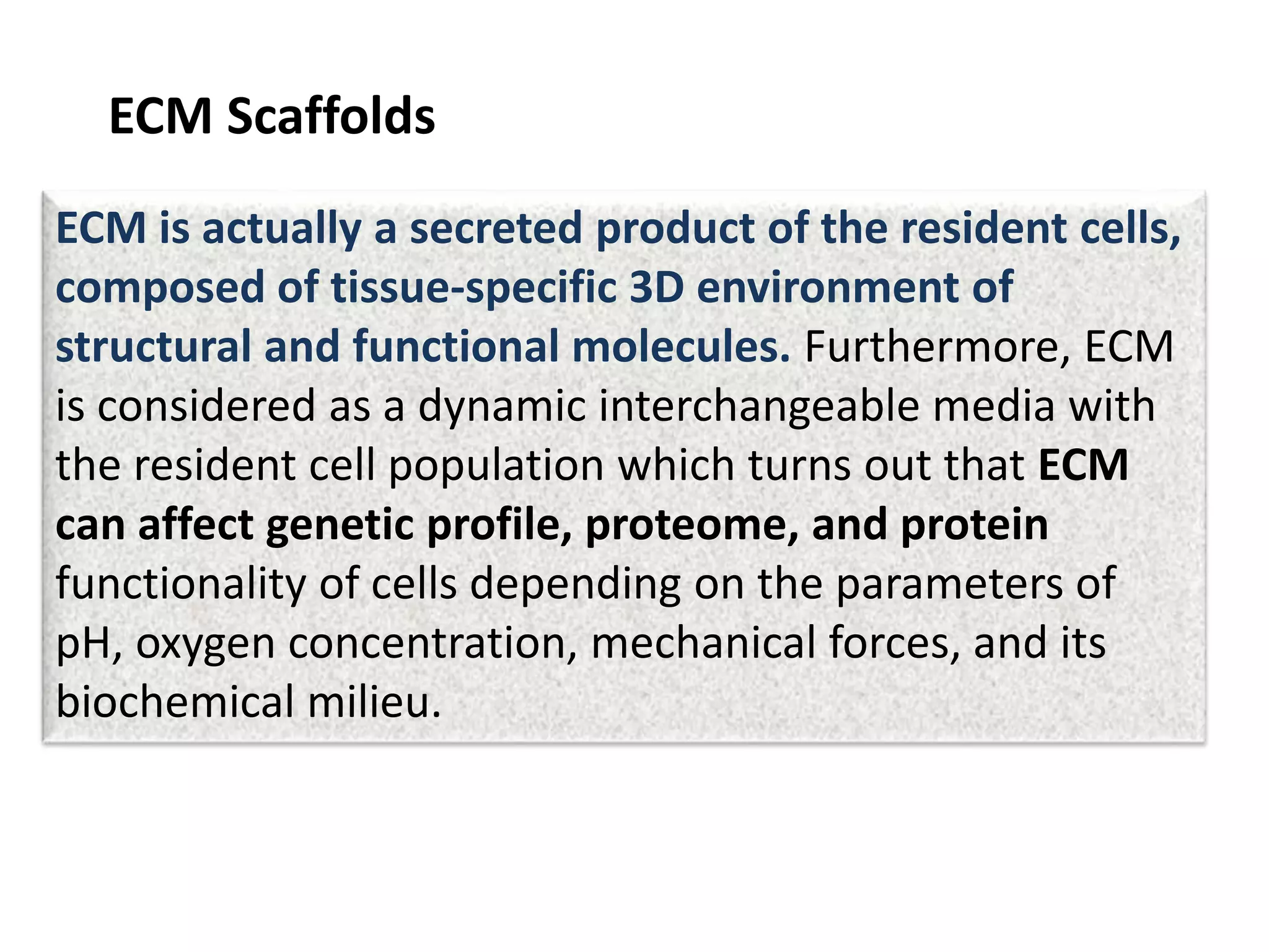 ECM Scaffolds
ECM is actually a secreted product of the resident cells,
composed of tissue-specific 3D environment of
structural and functional molecules. Furthermore, ECM
is considered as a dynamic interchangeable media with
the resident cell population which turns out that ECM
can affect genetic profile, proteome, and protein
functionality of cells depending on the parameters of
pH, oxygen concentration, mechanical forces, and its
biochemical milieu.
 