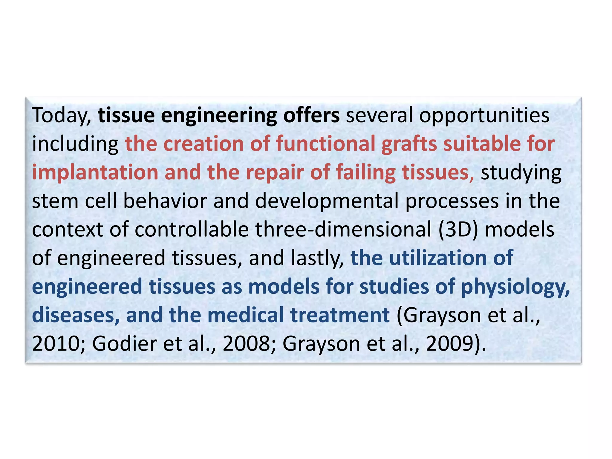 Today, tissue engineering offers several opportunities
including the creation of functional grafts suitable for
implantation and the repair of failing tissues, studying
stem cell behavior and developmental processes in the
context of controllable three-dimensional (3D) models
of engineered tissues, and lastly, the utilization of
engineered tissues as models for studies of physiology,
diseases, and the medical treatment (Grayson et al.,
2010; Godier et al., 2008; Grayson et al., 2009).
 