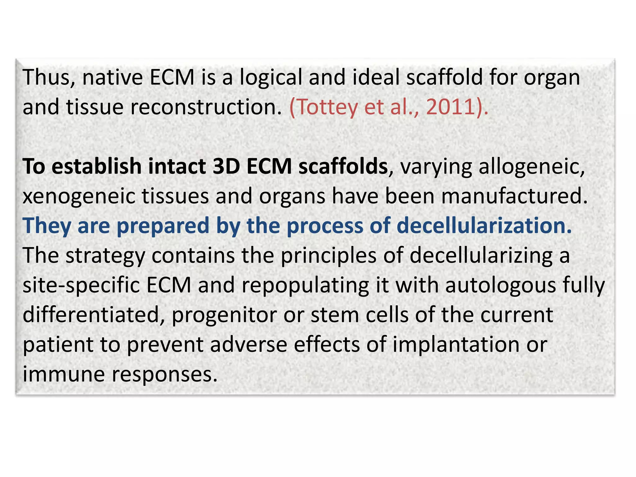 Thus, native ECM is a logical and ideal scaffold for organ
and tissue reconstruction. (Tottey et al., 2011).
To establish intact 3D ECM scaffolds, varying allogeneic,
xenogeneic tissues and organs have been manufactured.
They are prepared by the process of decellularization.
The strategy contains the principles of decellularizing a
site-specific ECM and repopulating it with autologous fully
differentiated, progenitor or stem cells of the current
patient to prevent adverse effects of implantation or
immune responses.
 