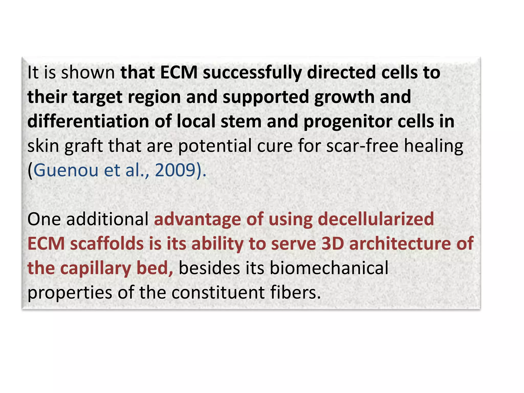 It is shown that ECM successfully directed cells to
their target region and supported growth and
differentiation of local stem and progenitor cells in
skin graft that are potential cure for scar-free healing
(Guenou et al., 2009).
One additional advantage of using decellularized
ECM scaffolds is its ability to serve 3D architecture of
the capillary bed, besides its biomechanical
properties of the constituent fibers.
 