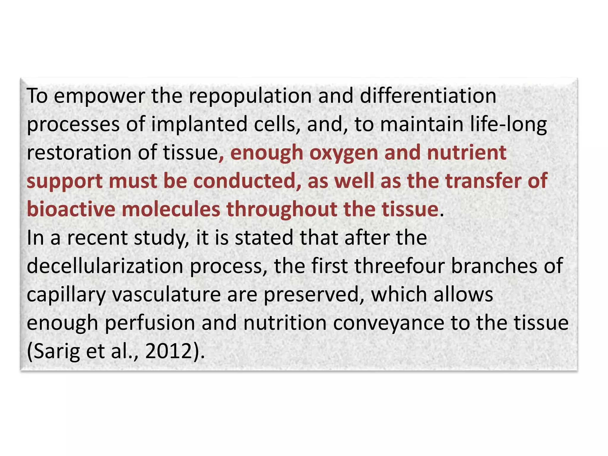 To empower the repopulation and differentiation
processes of implanted cells, and, to maintain life-long
restoration of tissue, enough oxygen and nutrient
support must be conducted, as well as the transfer of
bioactive molecules throughout the tissue.
In a recent study, it is stated that after the
decellularization process, the first threefour branches of
capillary vasculature are preserved, which allows
enough perfusion and nutrition conveyance to the tissue
(Sarig et al., 2012).
 