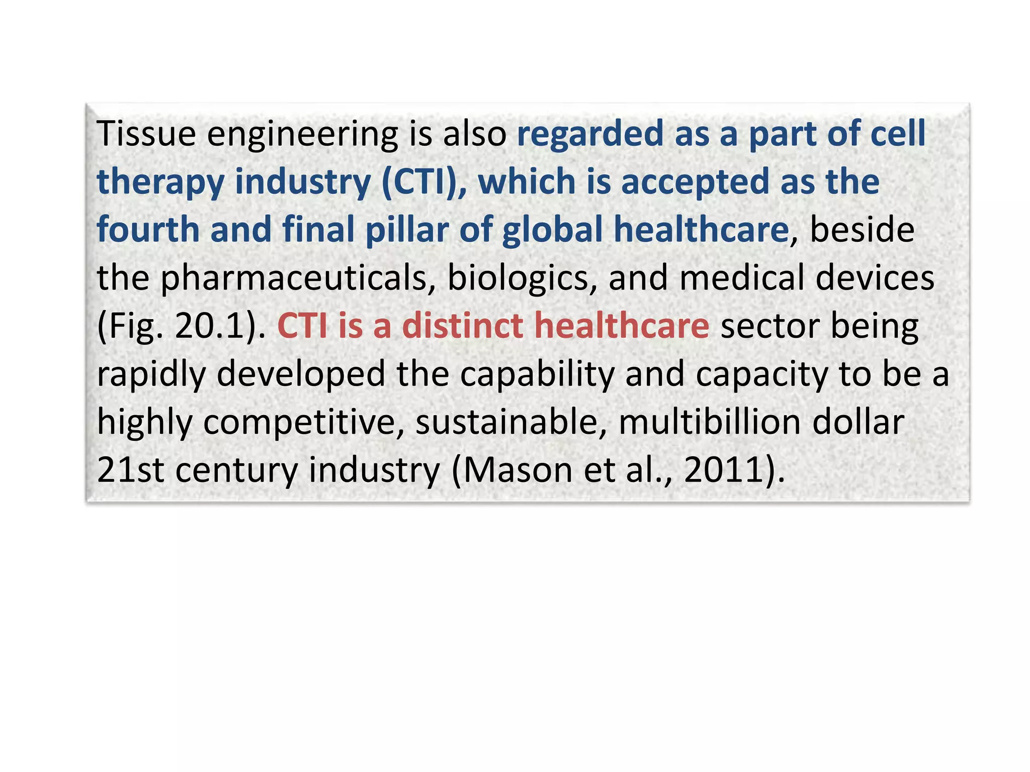 Tissue engineering is also regarded as a part of cell
therapy industry (CTI), which is accepted as the
fourth and final pillar of global healthcare, beside
the pharmaceuticals, biologics, and medical devices
(Fig. 20.1). CTI is a distinct healthcare sector being
rapidly developed the capability and capacity to be a
highly competitive, sustainable, multibillion dollar
21st century industry (Mason et al., 2011).
 