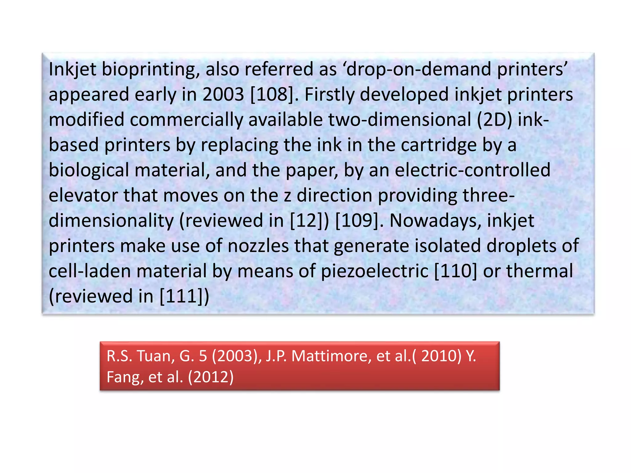 Inkjet bioprinting, also referred as ‘drop-on-demand printers’
appeared early in 2003 [108]. Firstly developed inkjet printers
modified commercially available two-dimensional (2D) ink-
based printers by replacing the ink in the cartridge by a
biological material, and the paper, by an electric-controlled
elevator that moves on the z direction providing three-
dimensionality (reviewed in [12]) [109]. Nowadays, inkjet
printers make use of nozzles that generate isolated droplets of
cell-laden material by means of piezoelectric [110] or thermal
(reviewed in [111])
R.S. Tuan, G. 5 (2003), J.P. Mattimore, et al.( 2010) Y.
Fang, et al. (2012)
 
