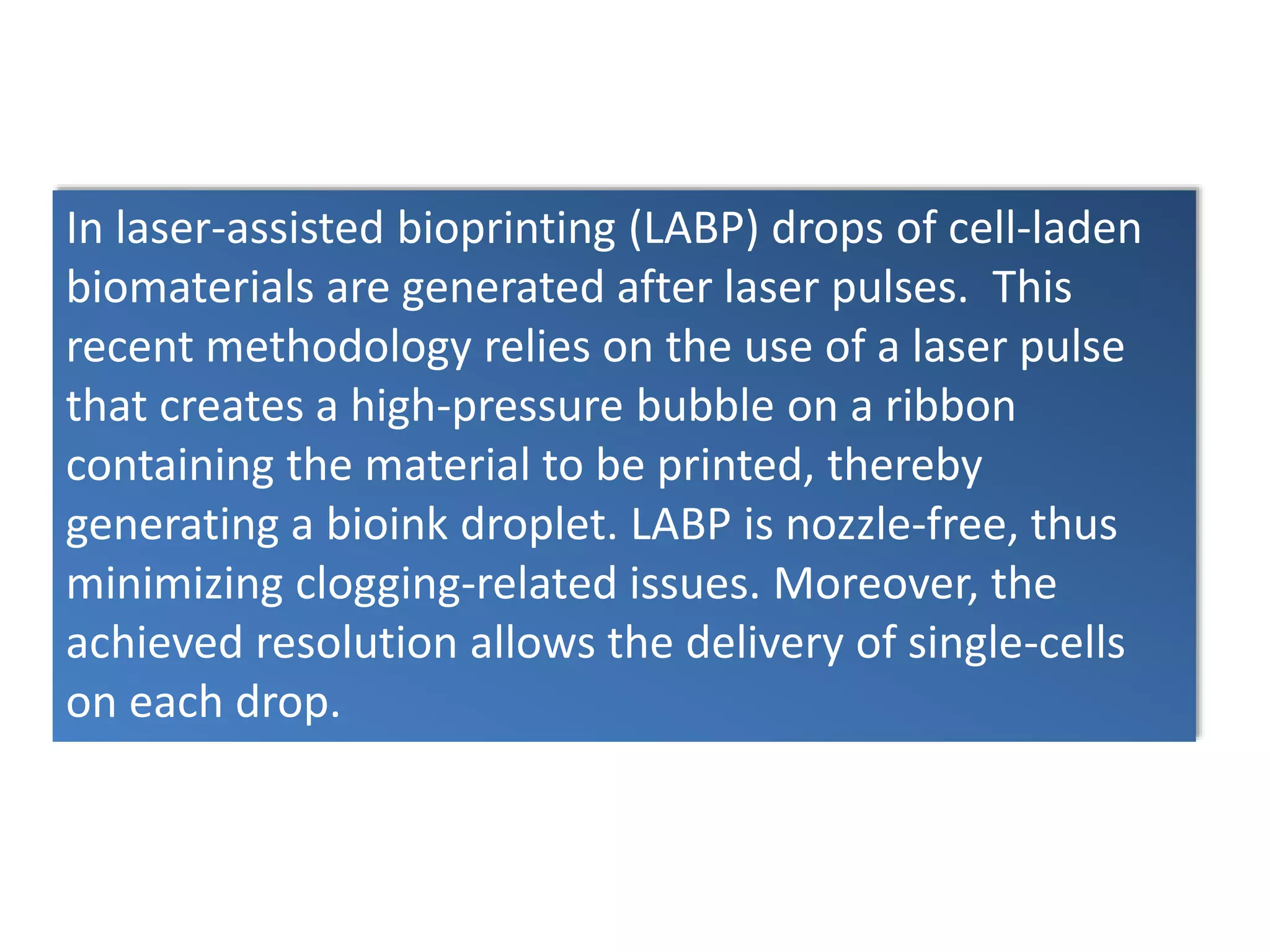 In laser-assisted bioprinting (LABP) drops of cell-laden
biomaterials are generated after laser pulses. This
recent methodology relies on the use of a laser pulse
that creates a high-pressure bubble on a ribbon
containing the material to be printed, thereby
generating a bioink droplet. LABP is nozzle-free, thus
minimizing clogging-related issues. Moreover, the
achieved resolution allows the delivery of single-cells
on each drop.
 