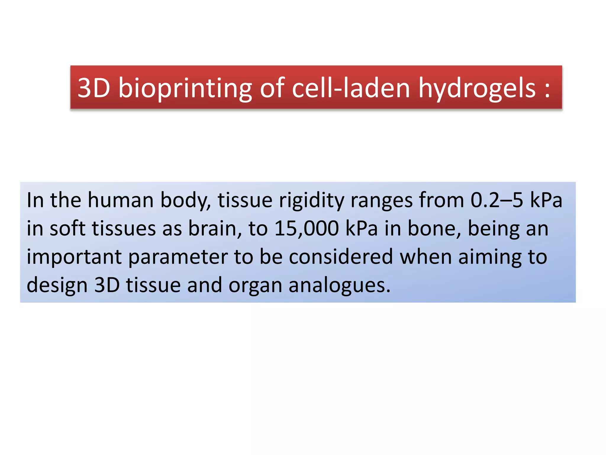 3D bioprinting of cell-laden hydrogels :
In the human body, tissue rigidity ranges from 0.2–5 kPa
in soft tissues as brain, to 15,000 kPa in bone, being an
important parameter to be considered when aiming to
design 3D tissue and organ analogues.
 
