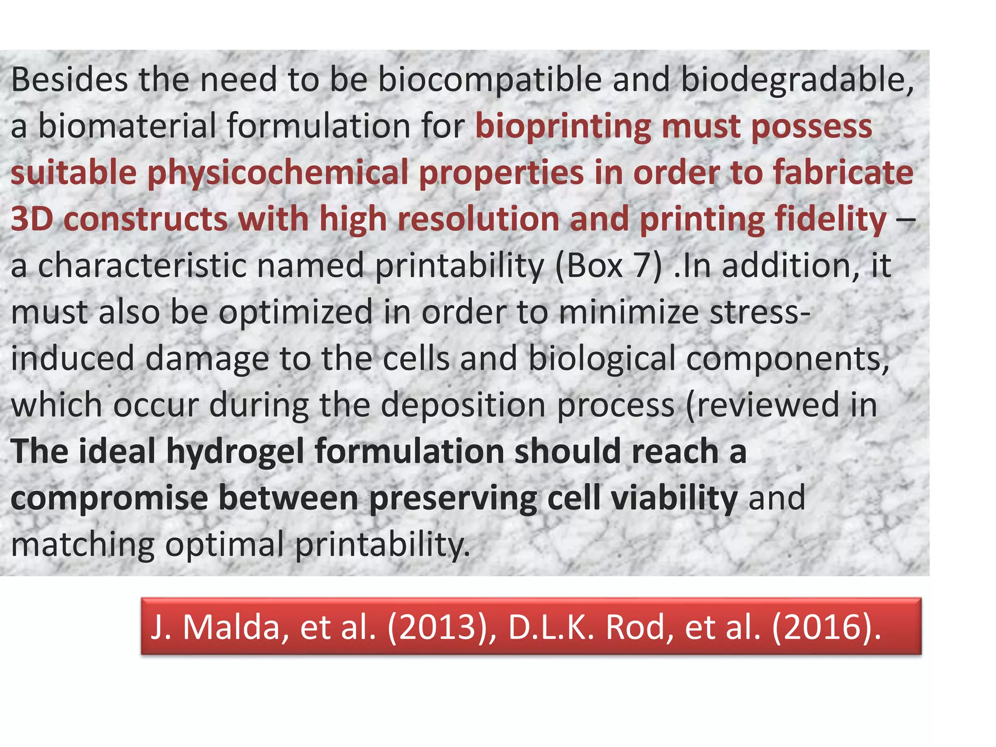 Besides the need to be biocompatible and biodegradable,
a biomaterial formulation for bioprinting must possess
suitable physicochemical properties in order to fabricate
3D constructs with high resolution and printing fidelity –
a characteristic named printability (Box 7) .In addition, it
must also be optimized in order to minimize stress-
induced damage to the cells and biological components,
which occur during the deposition process (reviewed in
The ideal hydrogel formulation should reach a
compromise between preserving cell viability and
matching optimal printability.
J. Malda, et al. (2013), D.L.K. Rod, et al. (2016).
 
