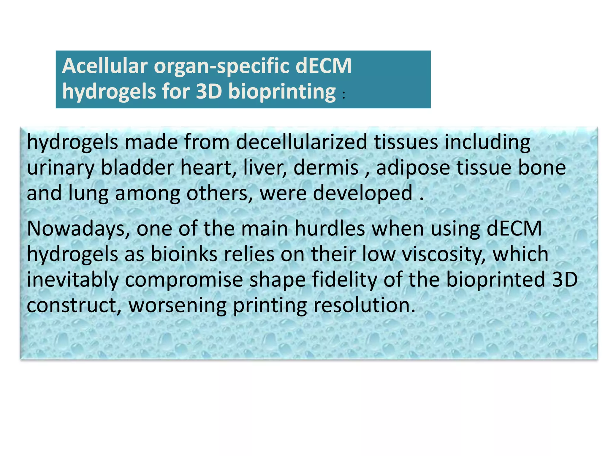 Acellular organ-specific dECM
hydrogels for 3D bioprinting :
hydrogels made from decellularized tissues including
urinary bladder heart, liver, dermis , adipose tissue bone
and lung among others, were developed .
Nowadays, one of the main hurdles when using dECM
hydrogels as bioinks relies on their low viscosity, which
inevitably compromise shape fidelity of the bioprinted 3D
construct, worsening printing resolution.
 