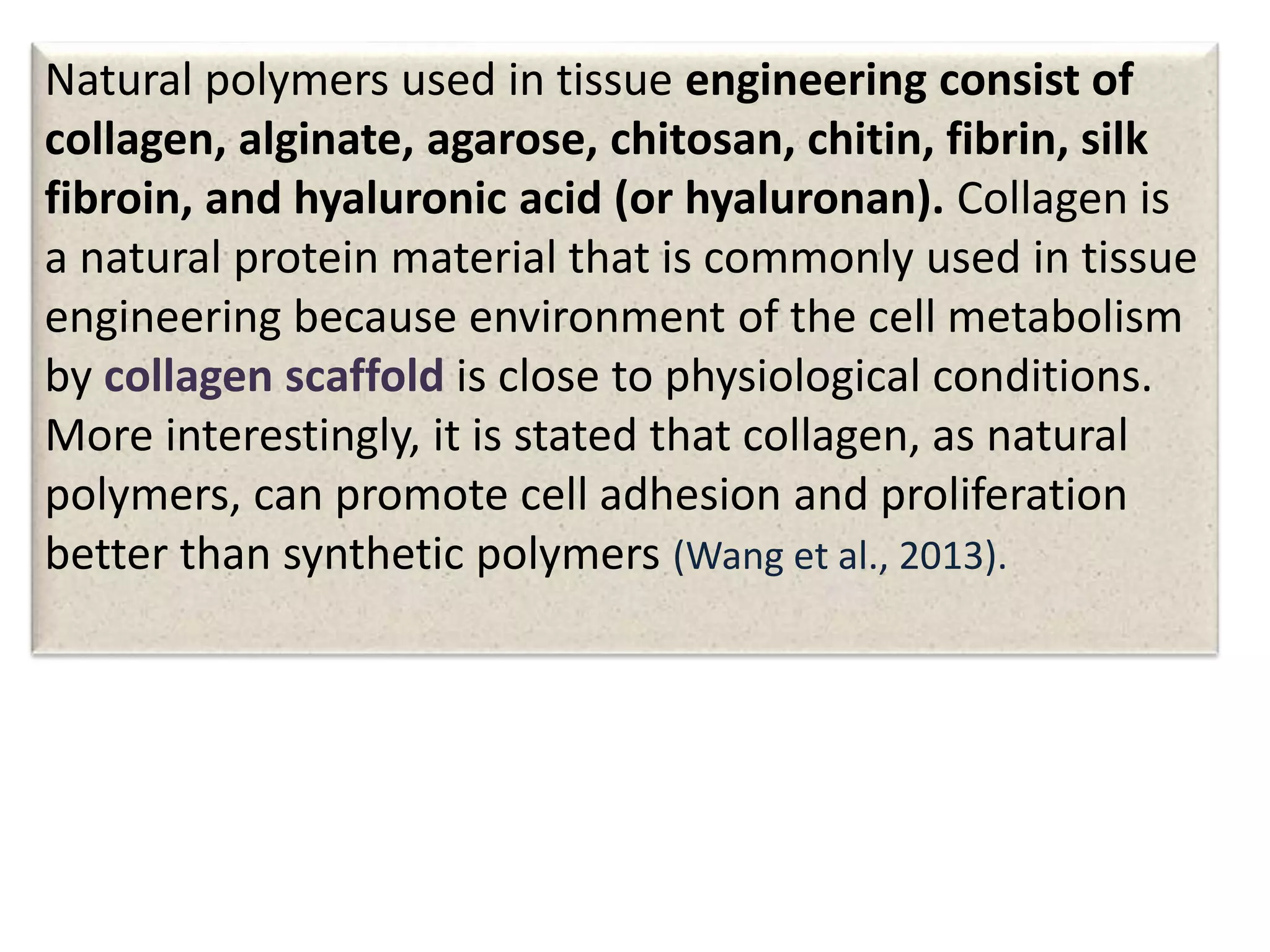 Natural polymers used in tissue engineering consist of
collagen, alginate, agarose, chitosan, chitin, fibrin, silk
fibroin, and hyaluronic acid (or hyaluronan). Collagen is
a natural protein material that is commonly used in tissue
engineering because environment of the cell metabolism
by collagen scaffold is close to physiological conditions.
More interestingly, it is stated that collagen, as natural
polymers, can promote cell adhesion and proliferation
better than synthetic polymers (Wang et al., 2013).
 