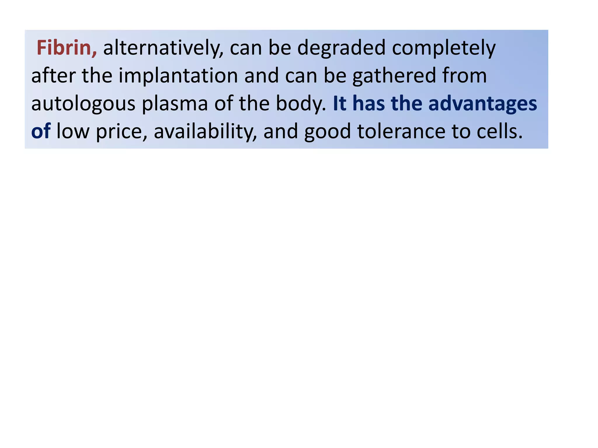 Fibrin, alternatively, can be degraded completely
after the implantation and can be gathered from
autologous plasma of the body. It has the advantages
of low price, availability, and good tolerance to cells.
 