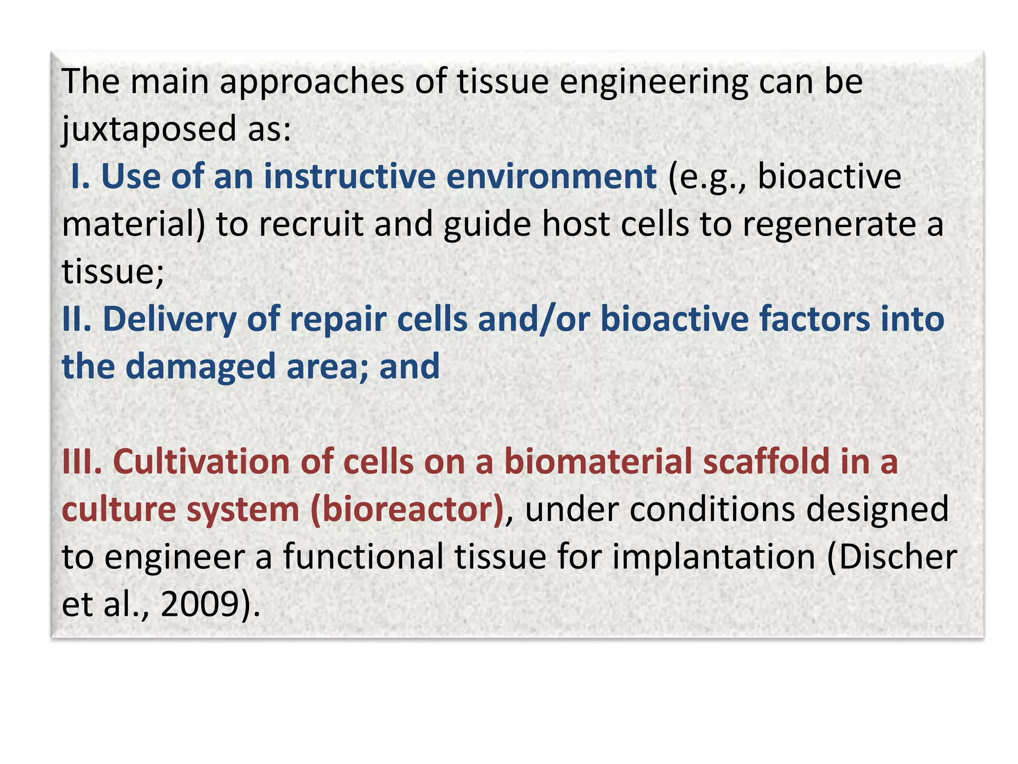 The main approaches of tissue engineering can be
juxtaposed as:
I. Use of an instructive environment (e.g., bioactive
material) to recruit and guide host cells to regenerate a
tissue;
II. Delivery of repair cells and/or bioactive factors into
the damaged area; and
III. Cultivation of cells on a biomaterial scaffold in a
culture system (bioreactor), under conditions designed
to engineer a functional tissue for implantation (Discher
et al., 2009).
 
