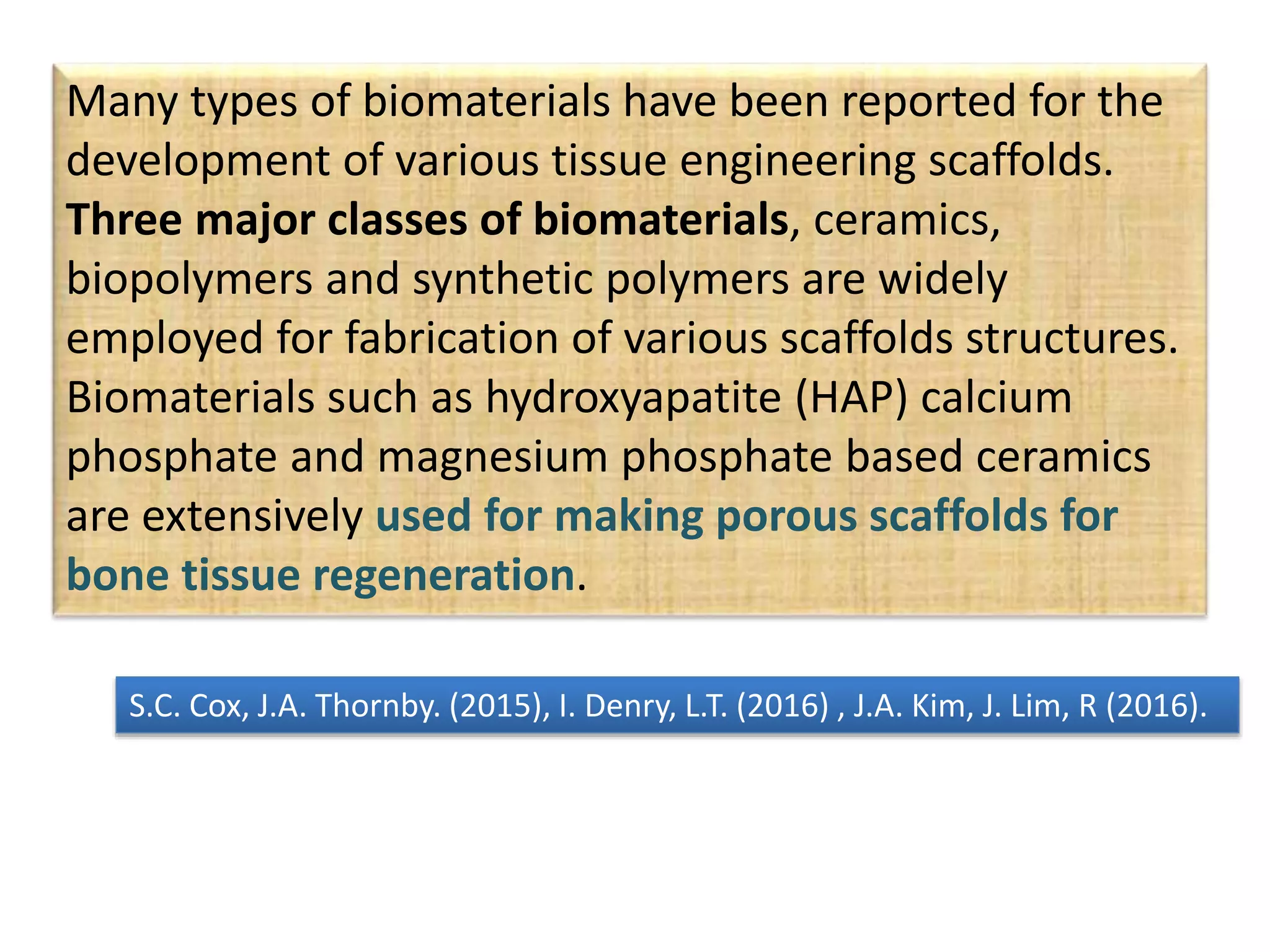 Many types of biomaterials have been reported for the
development of various tissue engineering scaffolds.
Three major classes of biomaterials, ceramics,
biopolymers and synthetic polymers are widely
employed for fabrication of various scaffolds structures.
Biomaterials such as hydroxyapatite (HAP) calcium
phosphate and magnesium phosphate based ceramics
are extensively used for making porous scaffolds for
bone tissue regeneration.
S.C. Cox, J.A. Thornby. (2015), I. Denry, L.T. (2016) , J.A. Kim, J. Lim, R (2016).
 