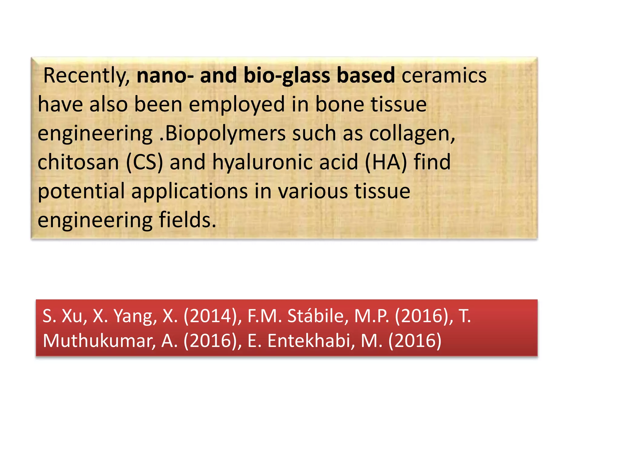 Recently, nano- and bio-glass based ceramics
have also been employed in bone tissue
engineering .Biopolymers such as collagen,
chitosan (CS) and hyaluronic acid (HA) find
potential applications in various tissue
engineering fields.
S. Xu, X. Yang, X. (2014), F.M. Stábile, M.P. (2016), T.
Muthukumar, A. (2016), E. Entekhabi, M. (2016)
 